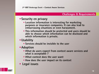 2de IBBT Brokerage Event – Context Aware Services


                                              Challenges & Requirements
Security en privacy
   Location information is interesting for marketing
   purposes or insurance companies. It can also lead to
   embarrassing situations or even harassment.
   This information should be protected and users should be
   able to choose which information can be disclosed and
   which information is private.
Usability
   Services should be invisible to the user
Adoption
   What do users expect from context aware services and
   what is acceptable ?
   What context does the user want
   How does the user impact on its context
Legal issues
                                                                    18
 
