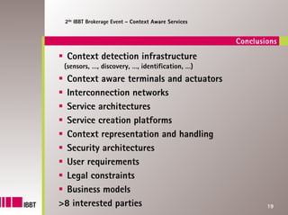 2de IBBT Brokerage Event – Context Aware Services


                                                     Conclusions
  Context detection infrastructure
 (sensors, …, discovery, …, identification, …)
  Context aware terminals and actuators
  Interconnection networks
  Service architectures
  Service creation platforms
  Context representation and handling
  Security architectures
  User requirements
  Legal constraints
  Business models
>8 interested parties                                        19
 