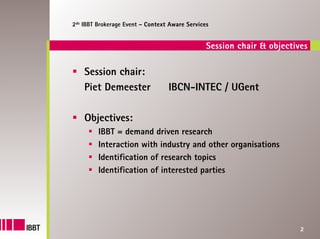 2de IBBT Brokerage Event – Context Aware Services


                                                Session chair & objectives

    Session chair:
    Piet Demeester                IBCN-INTEC / UGent

    Objectives:
         IBBT = demand driven research
         Interaction with industry and other organisations
         Identification of research topics
         Identification of interested parties




                                                                        2
 