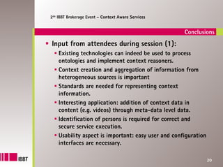 2de IBBT Brokerage Event – Context Aware Services


                                                     Conclusions
Input from attendees during session (1):
    Existing technologies can indeed be used to process
    ontologies and implement context reasoners.
    Context creation and aggregation of information from
    heterogeneous sources is important
    Standards are needed for representing context
    information.
    Interesting application: addition of context data in
    content (e.g. videos) through meta-data level data.
    Identification of persons is required for correct and
    secure service execution.
    Usability aspect is important: easy user and configuration
    interfaces are necessary.

                                                                 20
 