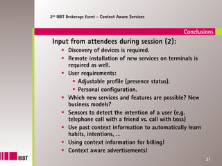 2de IBBT Brokerage Event – Context Aware Services


                                                     Conclusions
 Input from attendees during session (2):
         Discovery of devices is required.
         Remote installation of new services on terminals is
         required as well.
         User requirements:
             Adjustable profile (presence status).
             Personal configuration.
         Which new services and features are possible? New
         business models?
         Sensors to detect the intention of a user (e.g.
         telephone call with a friend vs. call with boss)
         Use past context information to automatically learn
         habits, intentions, …
         Using context information for billing!
         Context aware advertisements!
                                                               21
 