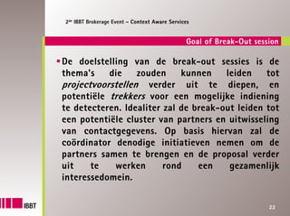 2de IBBT Brokerage Event – Context Aware Services


                                               Goal of Break-Out session

De doelstelling van de break-out sessies is de
thema’s    die    zouden     kunnen    leiden    tot
projectvoorstellen verder uit te diepen, en
potentiële trekkers voor een mogelijke indiening
te detecteren. Idealiter zal de break-out leiden tot
een potentiële cluster van partners en uitwisseling
van contactgegevens. Op basis hiervan zal de
coördinator denodige initiatieven nemen om de
partners samen te brengen en de proposal verder
uit    te   werken       rond    een    gezamenlijk
interessedomein.

                                                                     22
 