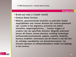 2de IBBT Brokerage Event – Context Aware Services


                                                     Background
Break-out reeks 2 (16u00-16u45)
Context Aware Services
Mobiele, geconnecteerde toestellen en gebruiker bieden
mogelijkheden voor nieuwe diensten die context-gebaseerd
zijn. Locatie in het algemeen, proximity tot andere
toestellen, omgevingsfactoren, ... kunnen triggers of
enablers zijn van specifieke diensten. Mogelijk onderzoek
binnen dit thema: nieuwe diensten, enabling technologie
(software/devices/netwerk), adoptie, usability, likability,
business modellen. Interessant aan dit thema is ook dat hier
de volledige waardeketen van dienstenleverancier, tot
telecom-operator en software/hardware vendor een bijdrage
in kan leveren.


                                                            23
 