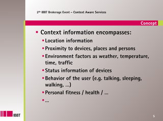 2de IBBT Brokerage Event – Context Aware Services


                                                    Concept

  Context information encompasses:
     Location information
     Proximity to devices, places and persons
     Environment factors as weather, temperature,
     time, traffic
     Status information of devices
     Behavior of the user (e.g. talking, sleeping,
     walking, …)
     Personal fitness / health / …
     …

                                                         5
 