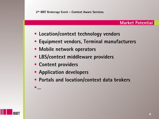 2de IBBT Brokerage Event – Context Aware Services


                                                    Market Potential

 Location/context technology vendors
 Equipment vendors, Terminal manufacturers
 Mobile network operators
 LBS/context middleware providers
 Content providers
 Application developers
 Portals and location/context data brokers
 …



                                                                  8
 
