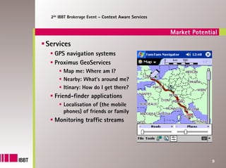 2de IBBT Brokerage Event – Context Aware Services


                                                     Market Potential
Services
  GPS navigation systems
  Proximus GeoServices
       Map me: Where am I?
       Nearby: What’s around me?
       Itinary: How do I get there?
  Friend-finder applications
       Localisation of (the mobile
       phones) of friends or family
  Monitoring traffic streams




                                                                   9
 