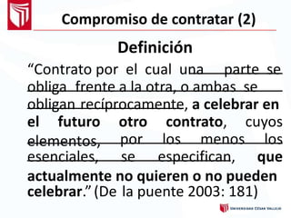 Compromiso de contratar (2)
Definición
“Contrato por el cual una parte se
obliga frente a la otra, o ambas se
obligan recíprocamente, a celebrar en
el futuro
elementos,
otro contrato, cuyos
por los menos los
esenciales, se especifican, que
actualmente no quieren o no pueden
celebrar. (De” la puente 2003: 181)
 