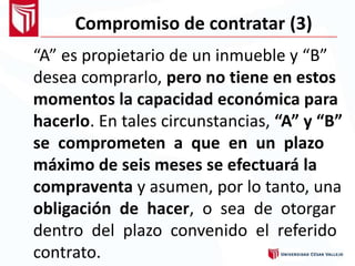 Compromiso de contratar (3)
“A” es propietario de un inmueble y “B”
desea comprarlo, pero no tiene en estos
momentos la capacidad económica para
hacerlo. En tales circunstancias, “A” y “B”
se comprometen a que en un plazo
máximo de seis meses se efectuará la
compraventa y asumen, por lo tanto, una
obligación de hacer, o sea de otorgar
dentro del plazo convenido el referido
contrato.
 