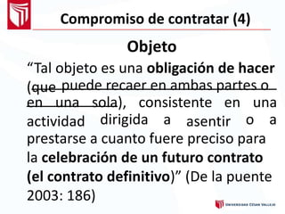 Compromiso de contratar (4)
Objeto
“Tal objeto es una obligación de hacer
(que puede recaer en ambas partes o
en una
actividad
sola), consistente en
asentir
una
dirigida a o a
prestarse a cuanto fuere preciso para
la celebración de un futuro contrato
(el contrato definitivo)” (De la puente
2003: 186)
 