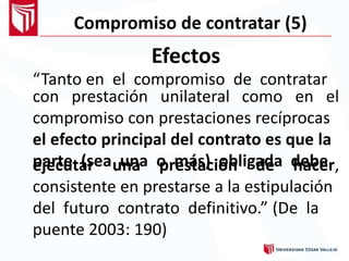 Compromiso de contratar (5)
Efectos
“Tanto en el compromiso de contratar
con prestación unilateral como en el
compromiso con prestaciones recíprocas
el efecto principal del contrato es que la
parte (sea una o más) obligada debeejecutar una prestación de hacer,
consistente en prestarse a la estipulación
del futuro contrato definitivo.” (De la
puente 2003: 190)
 