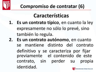 Compromiso de contratar (6)
Características
1. Es un contrato típico, en cuanto la ley
expresamente no sólo lo prevé, sino
también lo regula.
2. Es un contrato autónomo, en cuanto
se mantiene distinto del contrato
definitivo y se caracteriza por fijar
previamente el contenido de este
contrato,
identidad.
sin perder su propia
 