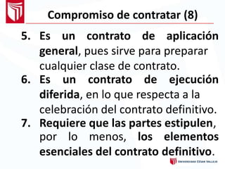 Compromiso de contratar (8)
5. Es un contrato de aplicación
general, pues sirve para preparar
cualquier clase de contrato.
6. Es un contrato de ejecución
diferida, en lo que respecta a la
celebración del contrato definitivo.
7. Requiere que las partes estipulen,
por lo menos, los elementos
esenciales del contrato definitivo.
 