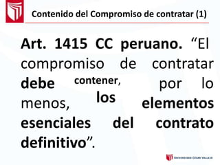 Contenido del Compromiso de contratar (1)
Art. 1415 CC peruano. “El
compromiso de contratar
debe
menos,
contener,
los
por lo
elementos
contratoesenciales
definitivo”
del
.
 