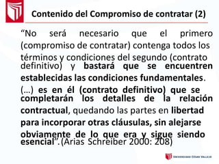Contenido del Compromiso de contratar (2)
“No será necesario que el primero
(compromiso de contratar) contenga todos los
términos y condiciones del segundo (contrato
definitivo) y bastará que se encuentren
establecidas las condiciones fundamentales.
(…) es en él (contrato definitivo) que se
completarán los detalles de la relación
contractual, quedando las partes en libertad
para incorporar otras cláusulas, sin alejarse
obviamente de lo que era y sigue siendo
esencial” (Arias. Schreiber 2000: 208)
 