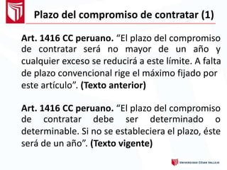 Plazo del compromiso de contratar (1)
Art. 1416 CC peruano. “El plazo del compromiso
de contratar será no mayor de un año y
cualquier exceso se reducirá a este límite. A falta
de plazo convencional rige el máximo fijado por
este artículo”. (Texto anterior)
Art. 1416 CC peruano. “El plazo del compromiso
de contratar debe ser determinado o
determinable. Si no se estableciera el plazo, éste
será de un año”. (Texto vigente)
 