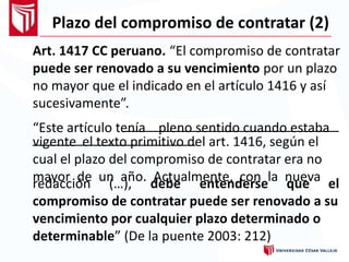 Plazo del compromiso de contratar (2)
Art. 1417 CC peruano. “El compromiso de contratar
puede ser renovado a su vencimiento por un plazo
no mayor que el indicado en el artículo 1416 y así
sucesivamente”.
“Este artículo tenía pleno sentido cuando estaba
vigente el texto primitivo del art. 1416, según el
cual el plazo del compromiso de contratar era no
mayor de un año. Actualmente, con la nuevaredacción (…), debe entenderse que el
compromiso de contratar puede ser renovado a su
vencimiento por cualquier plazo determinado o
determinable” (De la puente 2003: 212)
 