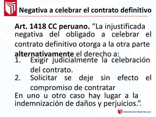 Negativa a celebrar el contrato definitivo
Art. 1418 CC peruano. “La injustificada
negativa del obligado a celebrar el
contrato definitivo otorga a la otra parte
alternativamente el derecho a:
1. Exigir judicialmente la celebración
del contrato.
2. Solicitar se deje sin
compromiso de contratar
efecto el
En uno u otro caso hay lugar a la
indemnización de daños y perjuicios.”.
 