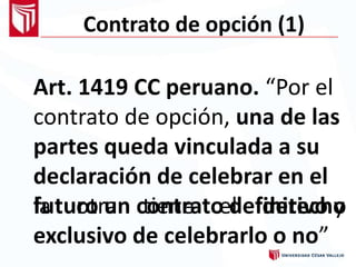 Contrato de opción (1)
Art. 1419 CC peruano. “Por el
contrato de opción, una de las
partes queda vinculada a su
declaración de celebrar en el
futuro un contrato definitivo yla otra tiene el derecho
exclusivo de celebrarlo o no”
 