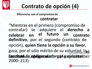 Contrato de opción (4)
Diferencias con el compromiso de
contratar
“Mientras en el primero (compromiso de
contratar)
celebrar
se
en
adquiere el derecho a
contratoel futuro un
definitivo, por el segundo (contrato de
opción), quien tiene la opción a su favor,
goza, por el sólo mérito de su voluntad, la
facultad de obligar a otorgar y ejecutar
el
contrato opcionado.” (Arias-Schreiber
2000: 213)
 