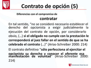 Contrato de opción (5)
Diferencias con el compromiso de
contratar
En tal sentido, “no se consideró necesario establecer el
derecho del opcionista a exigir judicialmente la
ejecución del contrato de opción, por considerarlo
obvio, (…) si el obligado no cumple con la prestación le
corresponderá al juez fallar en el sentido de que se ha
celebrado el contrato (…)” (Arias-Schreiber 2000: 214)
El contrato definitivo “sólo perfecciona al ejercitar el
opcionista su derecho y conocer el oferente esa
manifestación
214)
de voluntad” (Arias-Schreiber 2000:
 