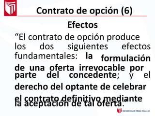 Contrato de opción (6)
Efectos
“El contrato de opción produce
los dos siguientes efectos
formulaciónfundamentales: la
de una oferta irrevocable por
parte del concedente; y el
derecho del optante de celebrar
el contrato definitivo mediantela aceptación de tal oferta.”
 