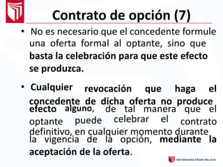 Contrato de opción (7)
• No es necesario que el concedente formule
una oferta formal al optante, sino que
basta la celebración para que este efecto
se produzca.
• Cualquier revocación que haga el
concedente de dicha oferta no produce
efecto
optante
alguno,
puede
de tal manera que el
contratocelebrar el
definitivo, en cualquier momento durante
la vigencia de la opción,
aceptación de la oferta.
mediante la
 