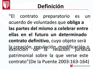 Definición
“El contrato preparatorio es un
acuerdo de voluntades que obliga a
las partes del mismo a celebrar entre
ellas en el futuro un determinado
contrato definitivo, cuyo objeto será
la creación, regulación, modificación oextinción de la relación jurídica
patrimonial sobre la que verse este
contrato”(De la Puente 2003:163-164)
 