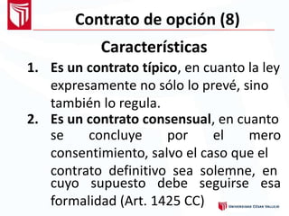 Contrato de opción (8)
Características
1. Es un contrato típico, en cuanto la ley
expresamente no sólo lo prevé, sino
también lo regula.
2. Es un contrato consensual, en cuanto
se concluye por el mero
consentimiento, salvo el caso que el
contrato definitivo sea solemne, en
cuyo supuesto debe seguirse
formalidad (Art. 1425 CC)
esa
 