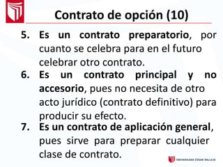 Contrato de opción (10)
5. Es un contrato preparatorio, por
cuanto se celebra para en el futuro
celebrar otro contrato.
6. Es un contrato principal y no
accesorio, pues no necesita de otro
acto jurídico (contrato definitivo) para
producir su efecto.
7. Es un contrato de aplicación general,
pues sirve para preparar cualquier
clase de contrato.
 