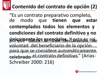 Contenido del contrato de opción (2)
“Es un contrato preparativo completo,
de modo que tienen que estar
contemplados todos los elementos y
condiciones del contrato definitivo y no
únicamente los esenciales. Y esto es asíporque basta la sola declaración de
voluntad del beneficiario de la opción
para que se considere automáticamente
celebrado el contrato definitivo.” (Arias-
Schreiber 2000: 216)
 