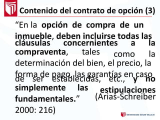 Contenido del contrato de opción (3)
“En la opción de compra de un
inmueble, deben incluirse todas las
cláusulas concernientes a
como
la
lacompraventa, tales
determinación del bien, el precio, la
forma de pago, las garantías en casode ser establecidas, etc., y no
estipulacionessimplemente las
fundamentales.”
2000: 216)
(Arias-Schreiber
 
