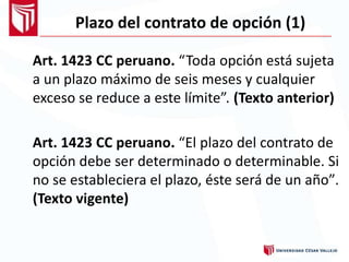 Plazo del contrato de opción (1)
Art. 1423 CC peruano. “Toda opción está sujeta
a un plazo máximo de seis meses y cualquier
exceso se reduce a este límite”. (Texto anterior)
Art. 1423 CC peruano. “El plazo del contrato de
opción debe ser determinado o determinable. Si
no se estableciera el plazo, éste será de un año”
(Texto vigente)
.
 