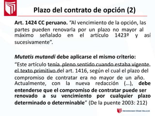 Plazo del contrato de opción (2)
Art. 1424 CC peruano. “Al vencimiento de la opción, las
partes pueden renovarla por un plazo no mayor al
máximo señalado
sucesivamente”.
en el artículo 1423º y así
Mutatis mutandi debe aplicarse el mismo criterio:
“Este artículo tenía pleno sentido cuando estaba vigente
el texto primitivo del art. 1416, según el cual el plazo del
compromiso de contratar era no mayor de un año.
Actualmente, con la nueva redacción (…), debe
entenderse que el compromiso de contratar puede ser
renovado a su vencimiento por cualquier plazo
determinado o determinable” (De la puente 2003: 212)
 