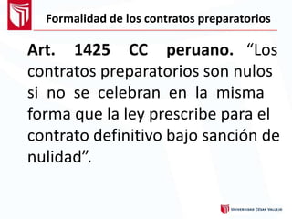 Formalidad de los contratos preparatorios
Art. 1425 CC peruano. “Los
contratos preparatorios son nulos
si no se celebran en la misma
forma que la ley prescribe para el
contrato definitivo bajo sanción de
nulidad”.
 