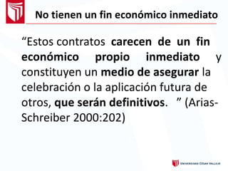 No tienen un fin económico inmediato
“Estos contratos carecen de un fin
económico propio inmediato y
constituyen un medio de asegurar la
celebración o la aplicación futura de
otros, que serán definitivos.
Schreiber 2000:202)
” (Arias-
 