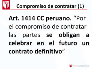 Compromiso de contratar (1)
Art. 1414 CC peruano. “Por
el compromiso de contratar
las partes se
el
obligan
futuro
a
uncelebrar en
contrato definitivo”
 