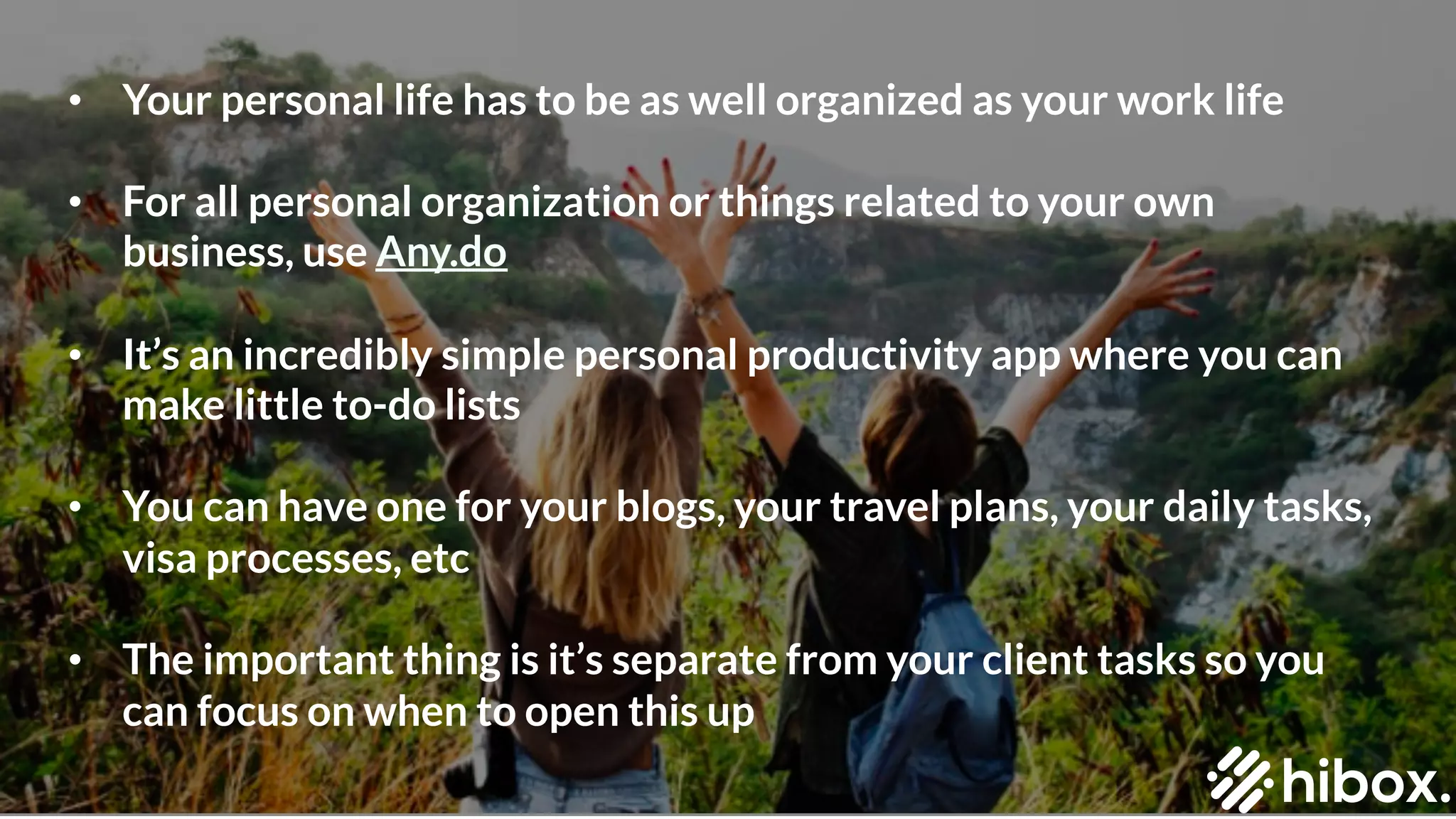 • Your personal life has to be as well organized as your work life
• For all personal organization or things related to your own
business, use Any.do
• It’s an incredibly simple personal productivity app where you can
make little to-do lists
• You can have one for your blogs, your travel plans, your daily tasks,
visa processes, etc
• The important thing is it’s separate from your client tasks so you
can focus on when to open this up
 
