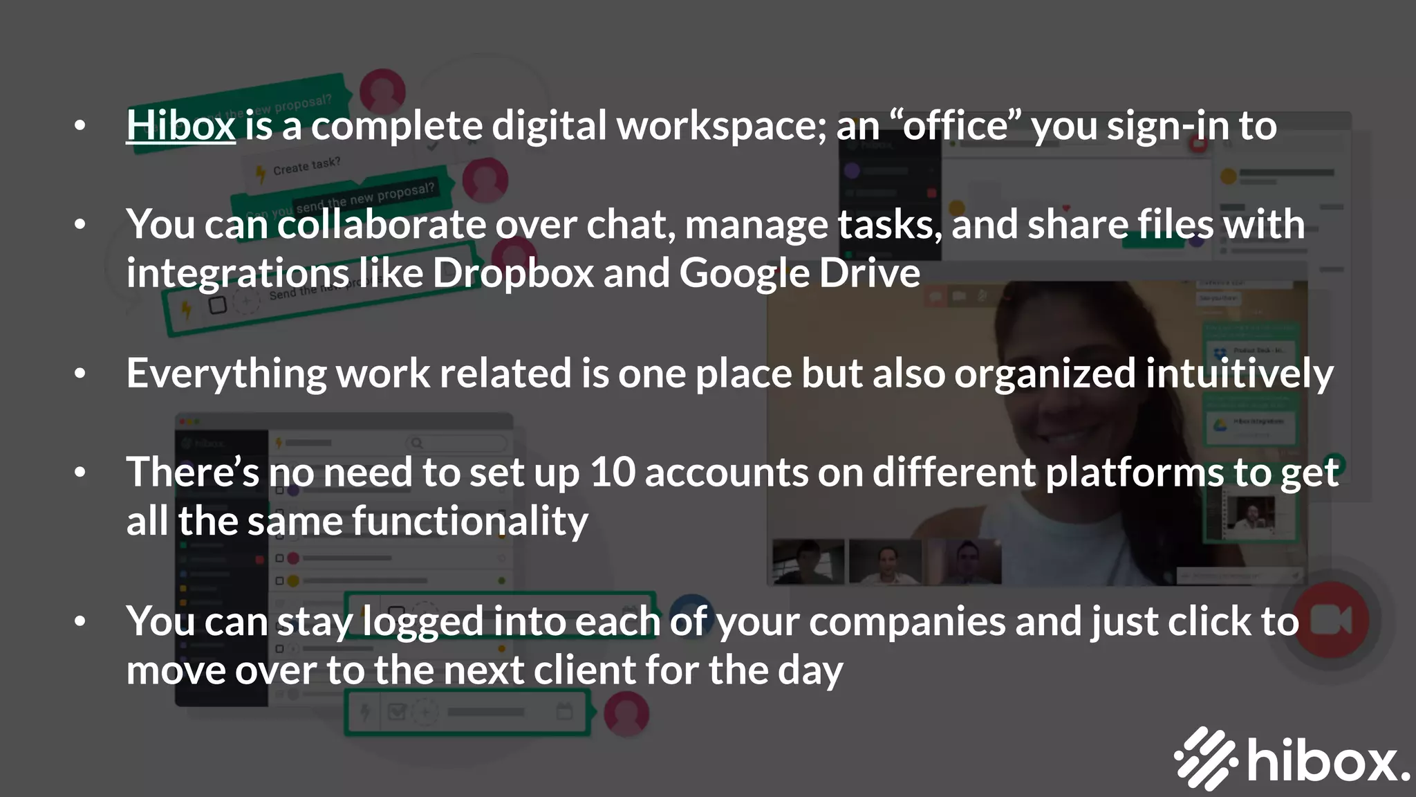 • Hibox is a complete digital workspace; an “office” you sign-in to
• You can collaborate over chat, manage tasks, and share files with
integrations like Dropbox and Google Drive
• Everything work related is one place but also organized intuitively
• There’s no need to set up 10 accounts on different platforms to get
all the same functionality
• You can stay logged into each of your companies and just click to
move over to the next client for the day
 