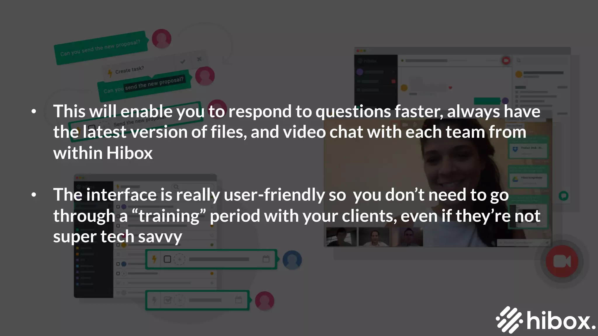 • This will enable you to respond to questions faster, always have
the latest version of files, and video chat with each team from
within Hibox
• The interface is really user-friendly so you don’t need to go
through a “training” period with your clients, even if they’re not
super tech savvy
 