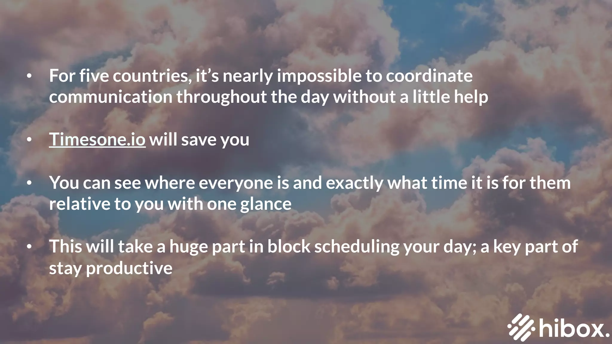 • For five countries, it’s nearly impossible to coordinate
communication throughout the day without a little help
• Timesone.io will save you
• You can see where everyone is and exactly what time it is for them
relative to you with one glance
• This will take a huge part in block scheduling your day; a key part of
stay productive
 