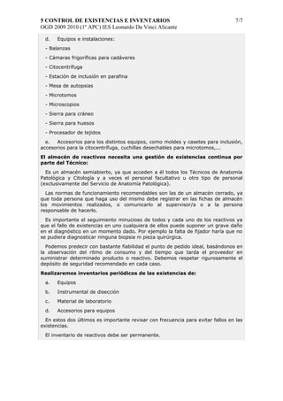 5 CONTROL DE EXISTENCIAS E INVENTARIOS 7/7 
OGD 2009 2010 (1º APC) IES Leonardo Da Vinci Alicante 
d. Equipos e instalaciones: 
- Balanzas 
- Cámaras frigoríficas para cadáveres 
- Citocentrífuga 
- Estación de inclusión en parafina 
- Mesa de autopsias 
- Microtomos 
- Microscopios 
- Sierra para cráneo 
- Sierra para huesos 
- Procesador de tejidos 
e. Accesorios para los distintos equipos, como moldes y casetes para inclusión, 
accesorios para la citocentrífuga, cuchillas desechables para microtomos,... 
El almacén de reactivos necesita una gestión de existencias continua por 
parte del Técnico: 
Es un almacén semiabierto, ya que acceden a él todos los Técnicos de Anatomía 
Patológica y Citología y a veces el personal facultativo u otro tipo de personal 
(exclusivamente del Servicio de Anatomía Patológica). 
Las normas de funcionamiento recomendables son las de un almacén cerrado, ya 
que toda persona que haga uso del mismo debe registrar en las fichas de almacén 
los movimientos realizados, o comunicarlo al supervisor/a o a la persona 
responsable de hacerlo. 
Es importante el seguimiento minucioso de todos y cada uno de los reactivos ya 
que el fallo de existencias en uno cualquiera de ellos puede suponer un grave daño 
en el diagnóstico en un momento dado. Por ejemplo la falta de fijador haría que no 
se pudiera diagnosticar ninguna biopsia ni pieza quirúrgica. 
Podemos predecir con bastante fiabilidad el punto de pedido ideal, basándonos en 
la observación del ritmo de consumo y del tiempo que tarda el proveedor en 
suministrar determinado producto o reactivo. Debemos respetar rigurosamente el 
depósito de seguridad recomendado en cada caso. 
Realizaremos inventarios periódicos de las existencias de: 
a. Equipos 
b. Instrumental de disección 
c. Material de laboratorio 
d. Accesorios para equipos 
En estos dos últimos es importante revisar con frecuencia para evitar fallos en las 
existencias. 
El inventario de reactivos debe ser permanente. 
