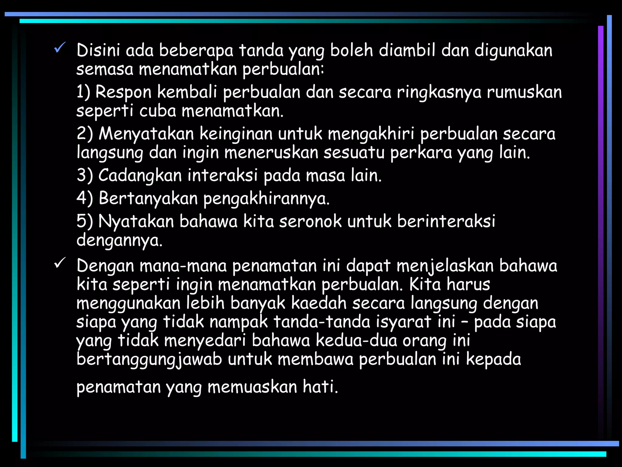 Disini ada beberapa tanda yang boleh diambil dan digunakan semasa menamatkan perbualan: 1) Respon kembali perbualan dan secara ringkasnya rumuskan seperti cuba menamatkan. 2) Menyatakan keinginan untuk mengakhiri perbualan secara langsung dan ingin meneruskan sesuatu perkara yang lain.  3) Cadangkan interaksi pada masa lain. 4) Bertanyakan pengakhirannya. 5) Nyatakan bahawa kita seronok untuk berinteraksi dengannya. Dengan mana-mana penamatan ini dapat menjelaskan bahawa kita seperti ingin menamatkan perbualan. Kita harus menggunakan lebih banyak kaedah secara langsung dengan siapa yang tidak nampak tanda-tanda isyarat ini – pada siapa yang tidak menyedari bahawa kedua-dua orang ini bertanggungjawab untuk membawa perbualan ini kepada penamatan yang memuaskan hati.   
