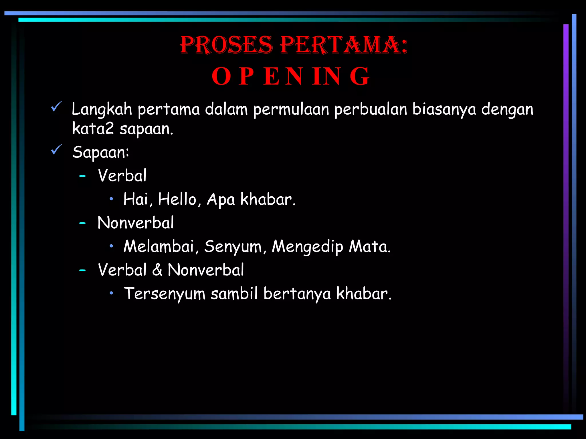 Proses pertama:   OPENING Langkah pertama dalam permulaan perbualan biasanya dengan kata2 sapaan. Sapaan: Verbal Hai, Hello, Apa khabar. Nonverbal Melambai, Senyum, Mengedip Mata. Verbal & Nonverbal Tersenyum sambil bertanya khabar. 