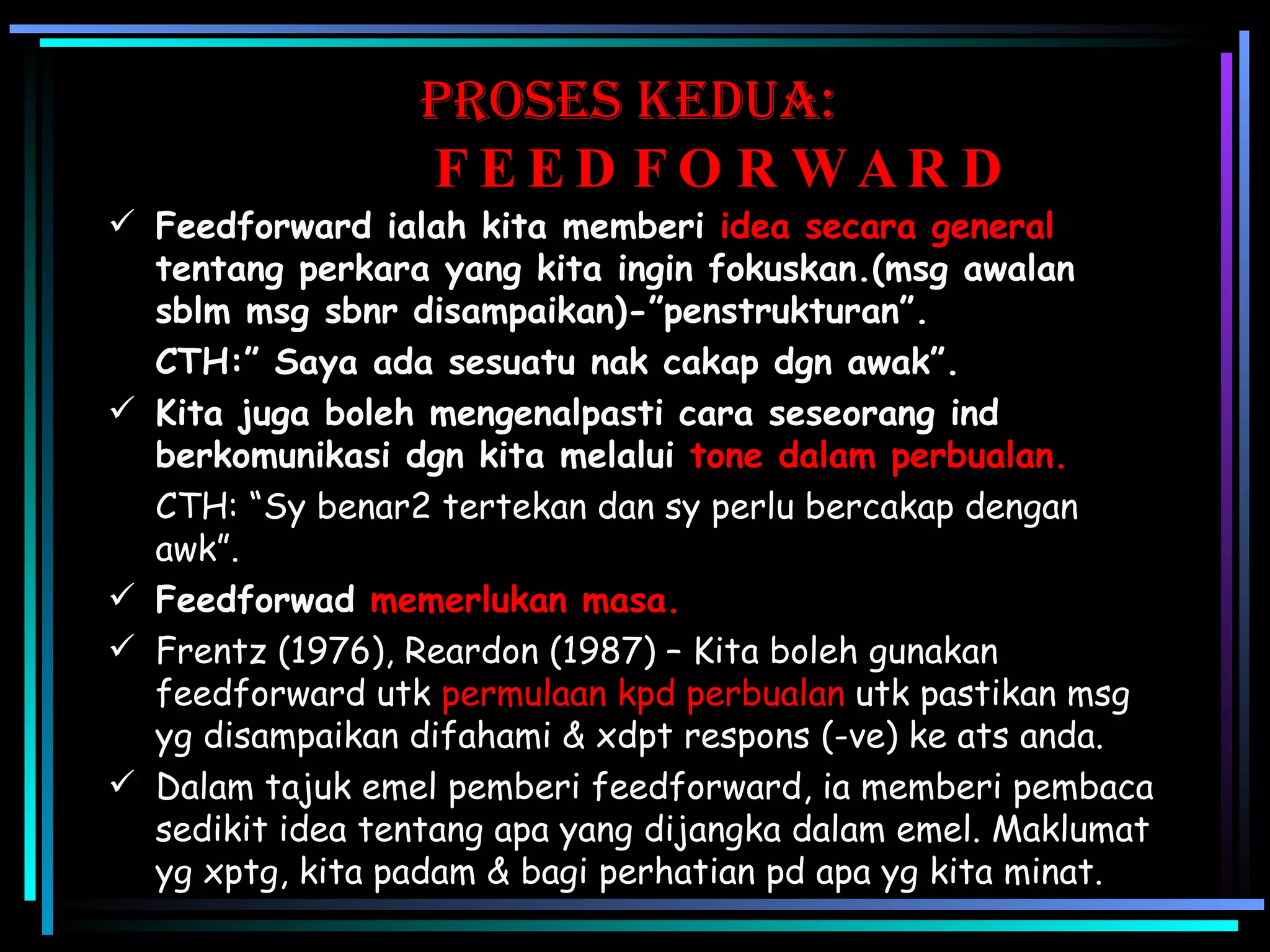 Proses KEDUA:   FEEDFORWARD Feedforward ialah kita memberi  idea secara general  tentang perkara yang kita ingin fokuskan.(msg awalan sblm msg sbnr disampaikan)-”penstrukturan”. CTH:” Saya ada sesuatu nak cakap dgn awak”.  Kita juga boleh mengenalpasti cara seseorang ind berkomunikasi dgn kita melalui  tone dalam perbualan. CTH: “Sy benar2 tertekan dan sy perlu bercakap dengan    awk”. Feedforwad  memerlukan masa.   Frentz (1976), Reardon (1987) – Kita boleh gunakan feedforward utk  permulaan kpd perbualan  utk pastikan msg yg disampaikan difahami & xdpt respons (-ve) ke ats anda. Dalam tajuk emel pemberi feedforward, ia memberi pembaca sedikit idea tentang apa yang dijangka dalam emel. Maklumat yg xptg, kita padam & bagi perhatian pd apa yg kita minat. 