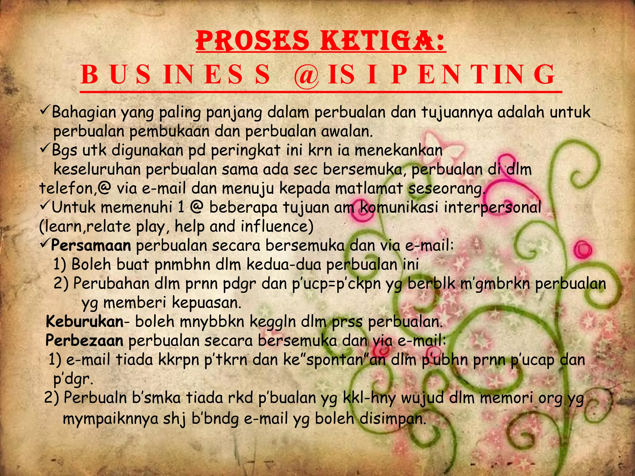 Bahagian yang paling panjang dalam perbualan dan tujuannya adalah untuk  perbualan pembukaan dan perbualan awalan. Bgs utk digunakan pd peringkat ini krn ia menekankan keseluruhan perbualan sama ada sec bersemuka, perbualan di dlm  telefon,@ via e-mail dan menuju kepada matlamat seseorang.  Untuk memenuhi 1 @ beberapa tujuan am komunikasi interpersonal (learn,relate play, help and influence) Persamaan  perbualan secara bersemuka dan via e-mail: 1) Boleh buat pnmbhn dlm kedua-dua perbualan ini 2) Perubahan dlm prnn pdgr dan p’ucp=p’ckpn yg berblk m’gmbrkn perbualan  yg memberi kepuasan. Keburukan - boleh mnybbkn keggln dlm prss perbualan. Perbezaan  perbualan secara bersemuka dan via e-mail: 1) e-mail tiada kkrpn p’tkrn dan ke”spontan”an dlm p’ubhn prnn p’ucap dan  p’dgr. 2) Perbualn b’smka tiada rkd p’bualan yg kkl-hny wujud dlm memori org yg  mympaiknnya shj b’bndg e-mail yg boleh disimpan.   PROSES KETIGA: BUSINESS @ ISI PENTING 