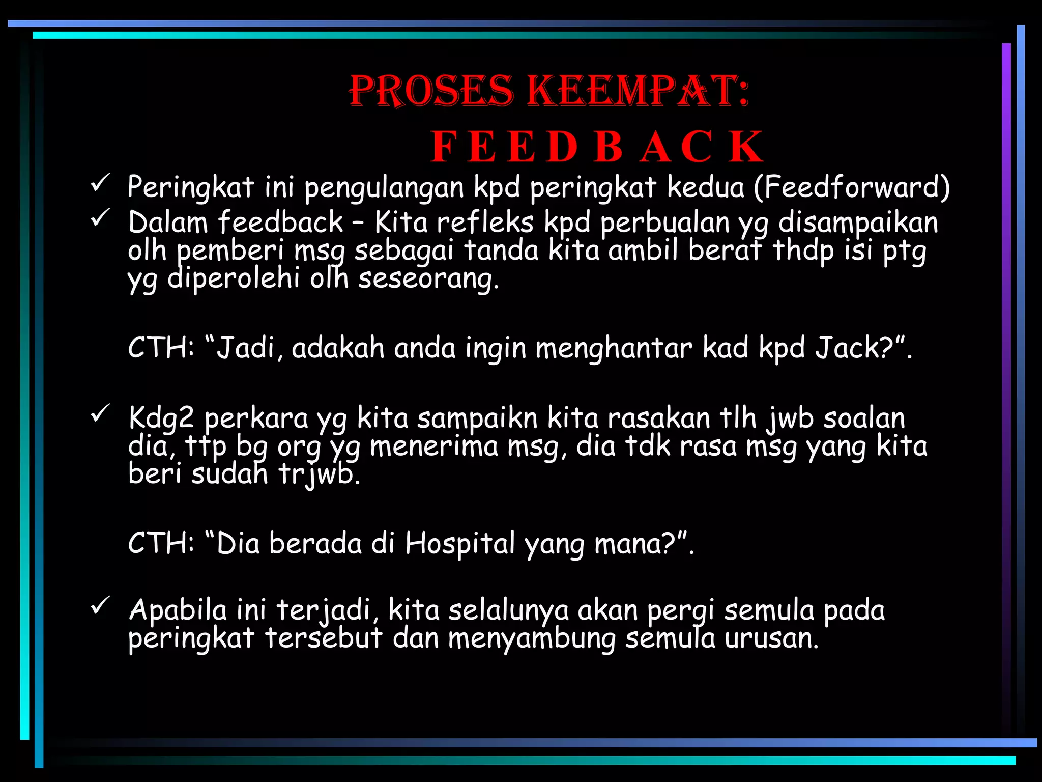 proses KEEMPAT:   FEEDBACK Peringkat ini pengulangan kpd peringkat kedua (Feedforward) Dalam feedback – Kita refleks kpd perbualan yg disampaikan olh pemberi msg sebagai tanda kita ambil berat thdp isi ptg yg diperolehi olh seseorang. CTH: “Jadi, adakah anda ingin menghantar kad kpd Jack?”. Kdg2 perkara yg kita sampaikn kita rasakan tlh jwb soalan dia, ttp bg org yg menerima msg, dia tdk rasa msg yang kita beri sudah trjwb. CTH: “Dia berada di Hospital yang mana?”. Apabila ini terjadi, kita selalunya akan pergi semula pada peringkat tersebut dan menyambung semula urusan. 