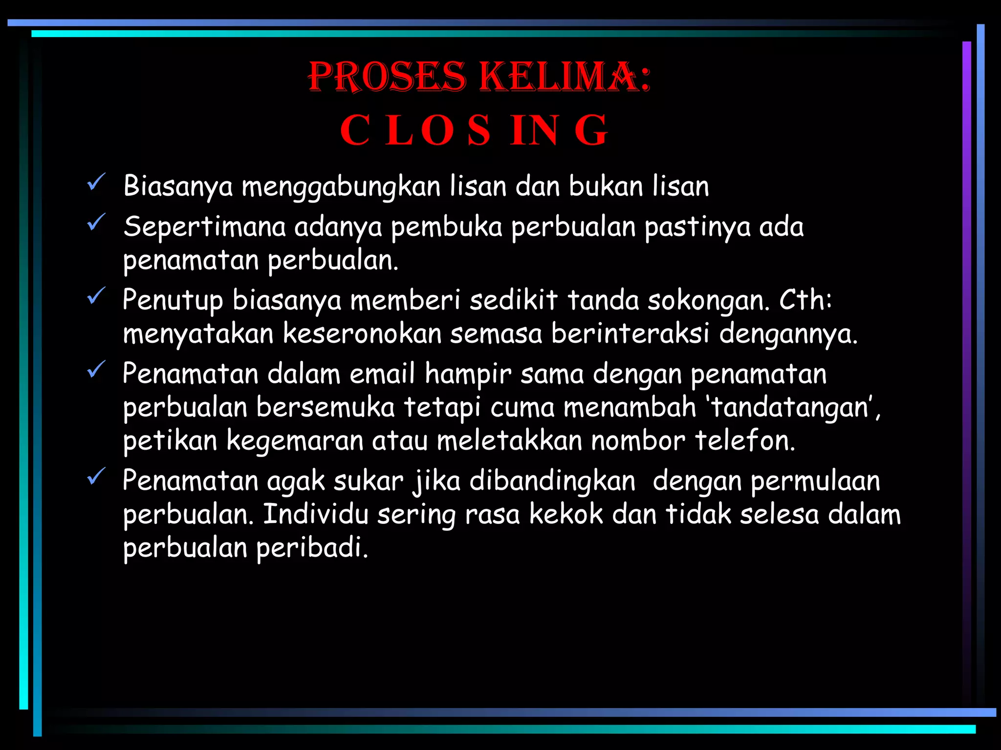 proses KElima: CLOSING Biasanya menggabungkan lisan dan bukan lisan Sepertimana adanya pembuka perbualan pastinya ada penamatan perbualan. Penutup biasanya memberi sedikit tanda sokongan. Cth: menyatakan keseronokan semasa berinteraksi dengannya.  Penamatan dalam email hampir sama dengan penamatan perbualan bersemuka tetapi cuma menambah ‘tandatangan’, petikan kegemaran atau meletakkan nombor telefon. Penamatan agak sukar jika dibandingkan  dengan permulaan perbualan. Individu sering rasa kekok dan tidak selesa dalam perbualan peribadi. 