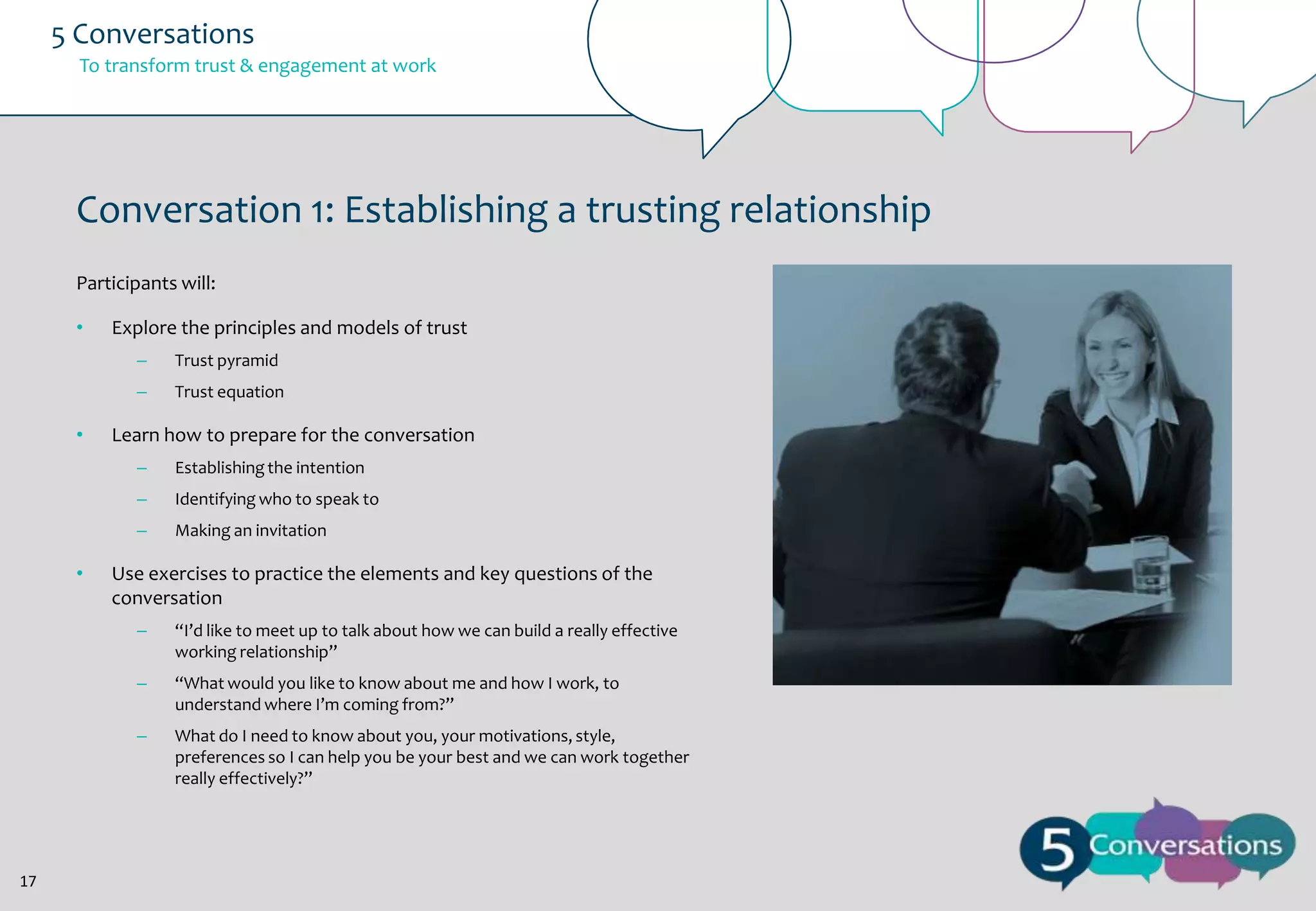 5 Conversations
To transform trust & engagement at work

Conversation 1: Establishing a trusting relationship
Participants will:
•

Explore the principles and models of trust
–
–

•

Trust pyramid
Trust equation

Learn how to prepare for the conversation
–

–

Identifying who to speak to

–

•

Establishing the intention

Making an invitation

Use exercises to practice the elements and key questions of the
conversation
–
–

“What would you like to know about me and how I work, to
understand where I’m coming from?”

–

17

“I’d like to meet up to talk about how we can build a really effective
working relationship”

What do I need to know about you, your motivations, style,
preferences so I can help you be your best and we can work together
really effectively?”

 