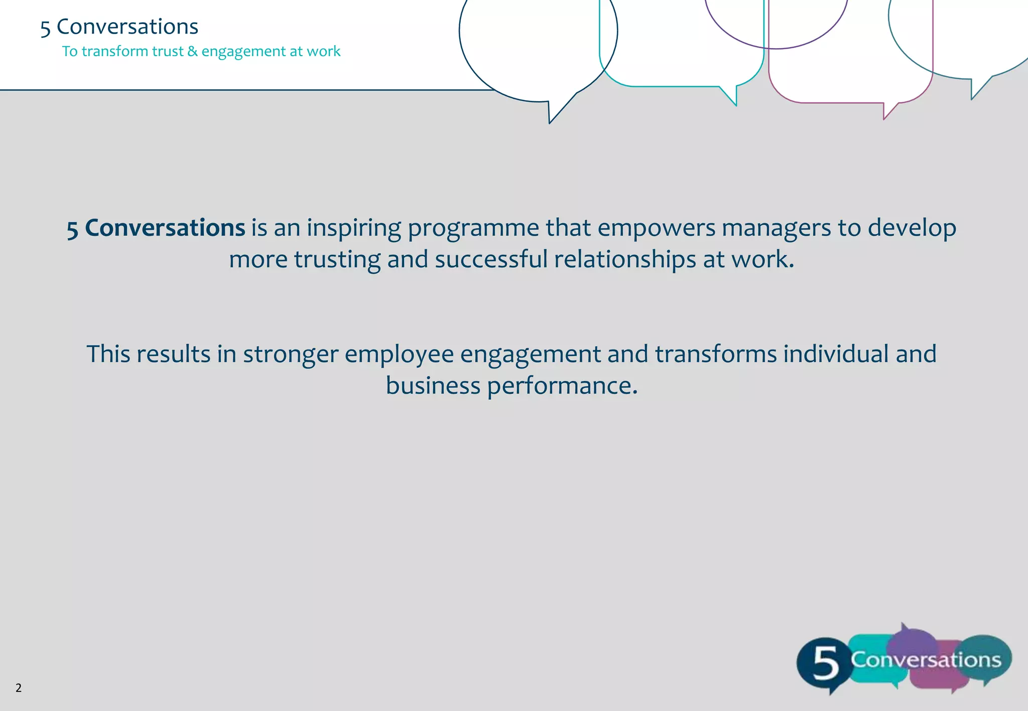 5 Conversations
To transform trust & engagement at work

5 Conversations is an inspiring programme that empowers managers to develop
more trusting and successful relationships at work.

This results in stronger employee engagement and transforms individual and
business performance.

2

 