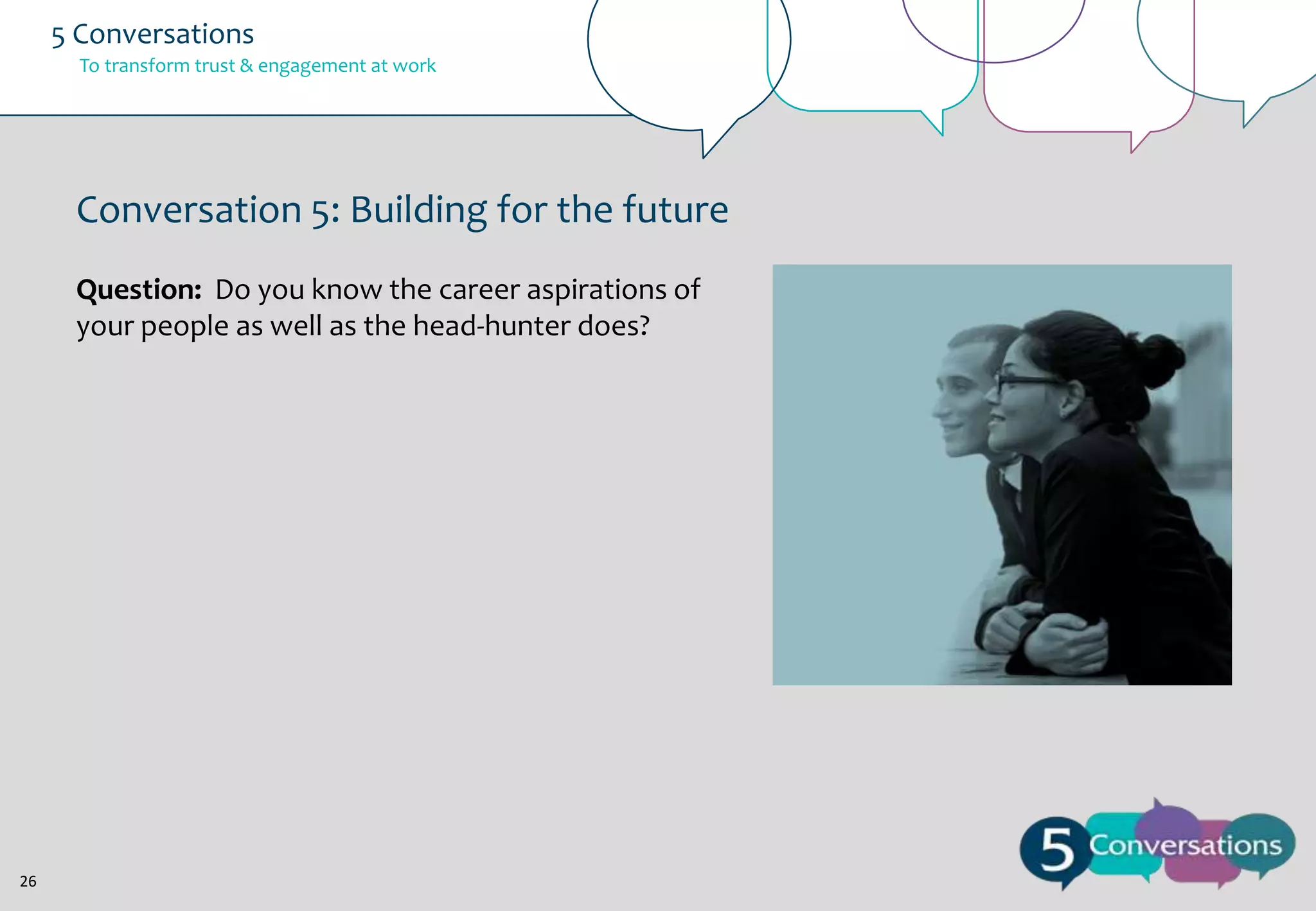 5 Conversations
To transform trust & engagement at work

Conversation 5: Building for the future
Question: Do you know the career aspirations of
your people as well as the head-hunter does?

26

 